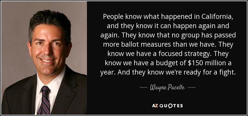 People know what happened in California, and they know it can happen again and again. They know that no group has passed more ballot measures than we have. They know we have a focused strategy. They know we have a budget of $150 million a year. And they know we're ready for a fight. - Wayne Pacelle