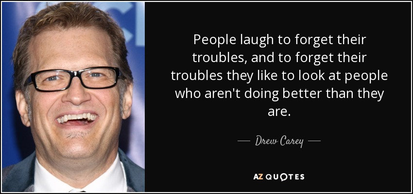 People laugh to forget their troubles, and to forget their troubles they like to look at people who aren't doing better than they are. - Drew Carey