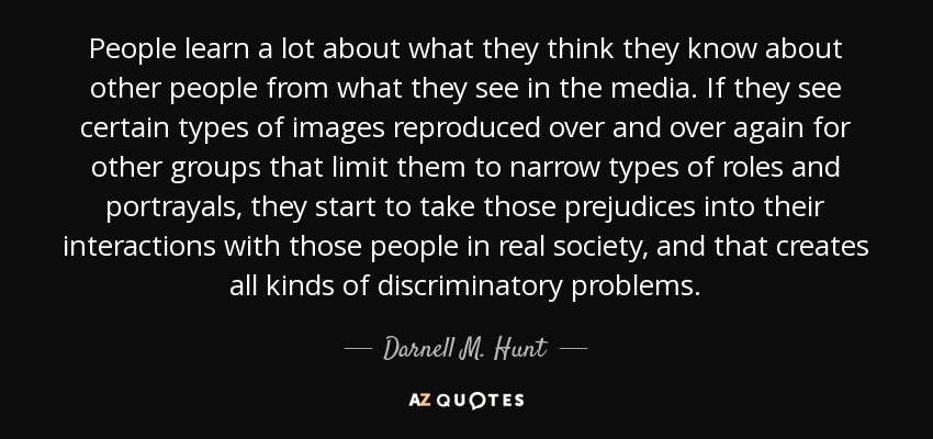 People learn a lot about what they think they know about other people from what they see in the media. If they see certain types of images reproduced over and over again for other groups that limit them to narrow types of roles and portrayals, they start to take those prejudices into their interactions with those people in real society, and that creates all kinds of discriminatory problems. - Darnell M. Hunt