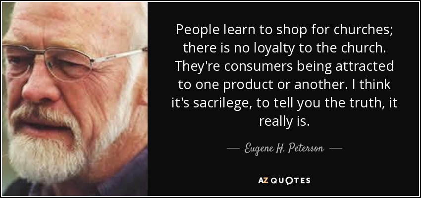 People learn to shop for churches; there is no loyalty to the church. They're consumers being attracted to one product or another. I think it's sacrilege, to tell you the truth, it really is. - Eugene H. Peterson