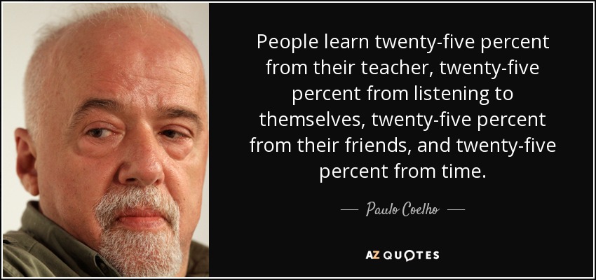 People learn twenty-five percent from their teacher, twenty-five percent from listening to themselves, twenty-five percent from their friends, and twenty-five percent from time. - Paulo Coelho