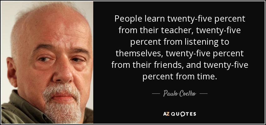 People learn twenty-five percent from their teacher, twenty-five percent from listening to themselves, twenty-five percent from their friends, and twenty-five percent from time. - Paulo Coelho