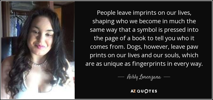 People leave imprints on our lives, shaping who we become in much the same way that a symbol is pressed into the page of a book to tell you who it comes from. Dogs, however, leave paw prints on our lives and our souls, which are as unique as fingerprints in every way. - Ashly Lorenzana