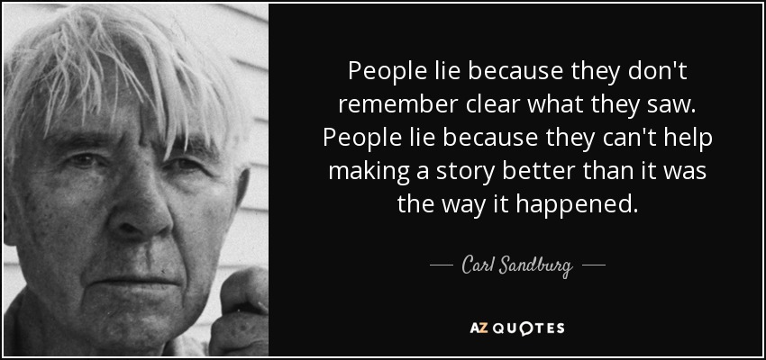 People lie because they don't remember clear what they saw. People lie because they can't help making a story better than it was the way it happened. - Carl Sandburg