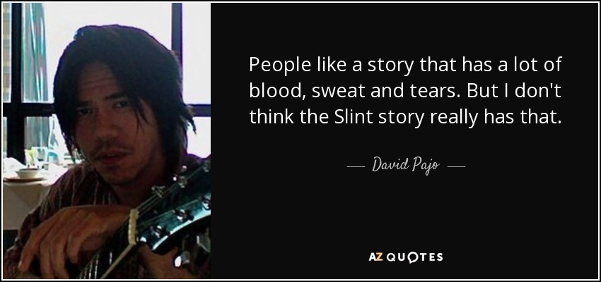 People like a story that has a lot of blood, sweat and tears. But I don't think the Slint story really has that. - David Pajo