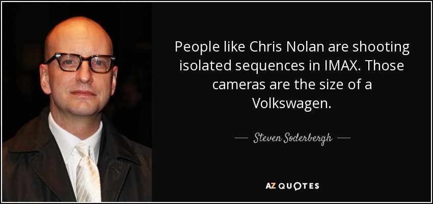 People like Chris Nolan are shooting isolated sequences in IMAX. Those cameras are the size of a Volkswagen. - Steven Soderbergh