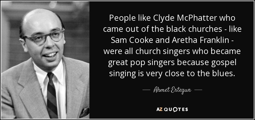 People like Clyde McPhatter who came out of the black churches - like Sam Cooke and Aretha Franklin - were all church singers who became great pop singers because gospel singing is very close to the blues. - Ahmet Ertegun