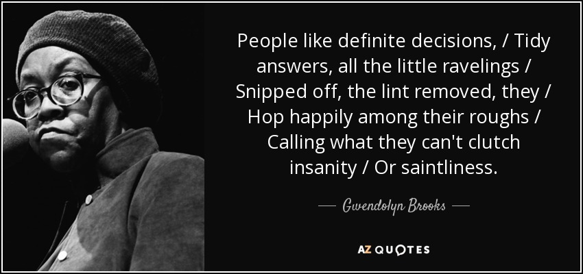 People like definite decisions, / Tidy answers, all the little ravelings / Snipped off, the lint removed, they / Hop happily among their roughs / Calling what they can't clutch insanity / Or saintliness. - Gwendolyn Brooks