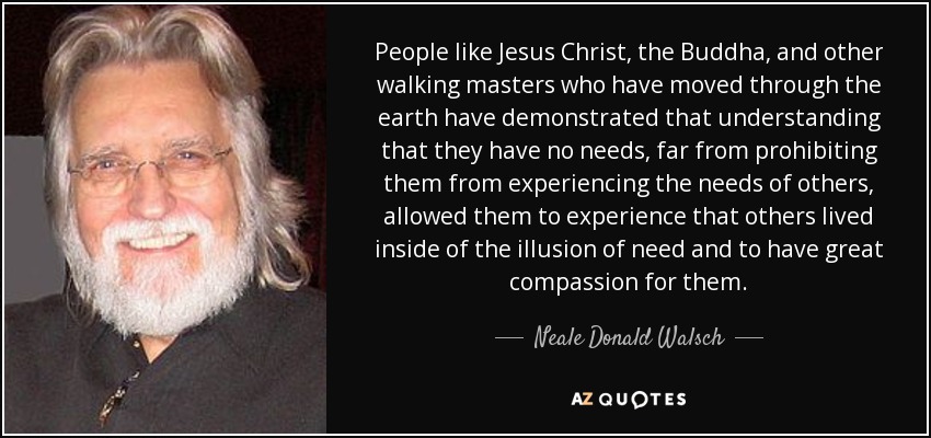 People like Jesus Christ, the Buddha, and other walking masters who have moved through the earth have demonstrated that understanding that they have no needs, far from prohibiting them from experiencing the needs of others, allowed them to experience that others lived inside of the illusion of need and to have great compassion for them. - Neale Donald Walsch