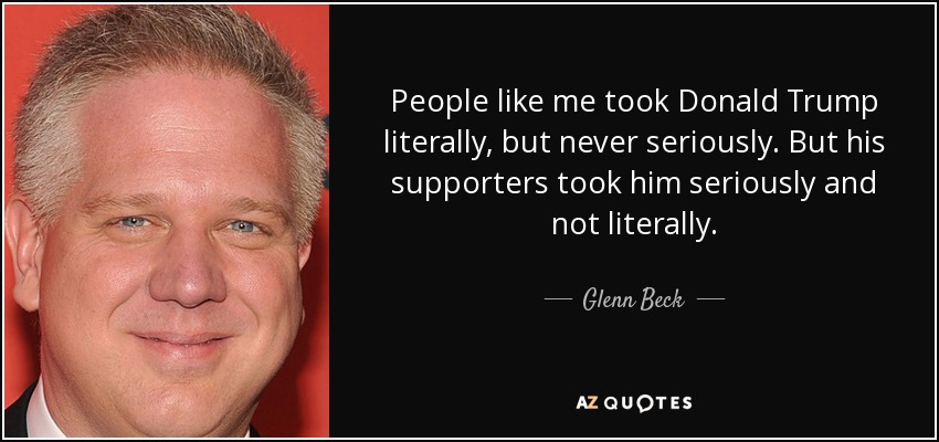 People like me took Donald Trump literally, but never seriously. But his supporters took him seriously and not literally. - Glenn Beck
