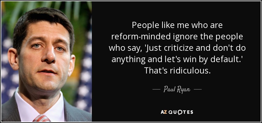 People like me who are reform-minded ignore the people who say, 'Just criticize and don't do anything and let's win by default.' That's ridiculous. - Paul Ryan