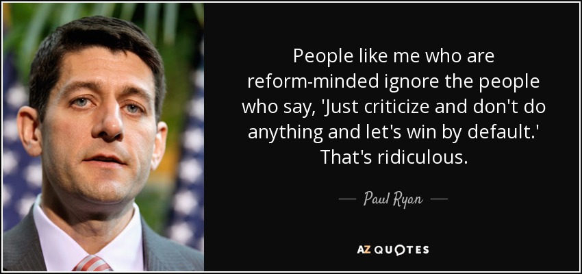 People like me who are reform-minded ignore the people who say, 'Just criticize and don't do anything and let's win by default.' That's ridiculous. - Paul Ryan