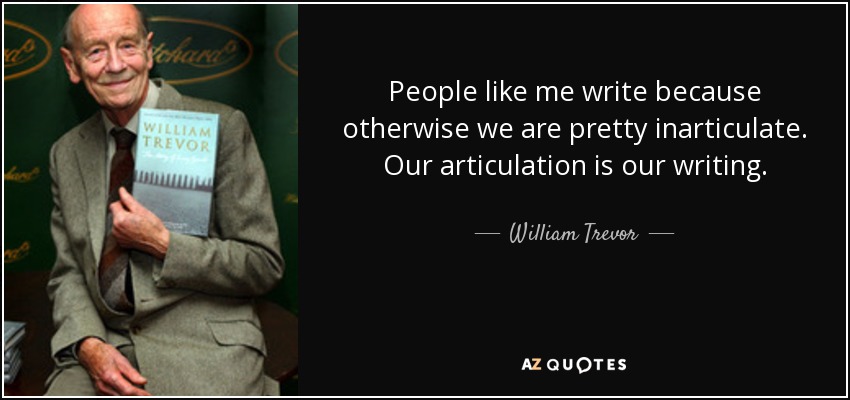 People like me write because otherwise we are pretty inarticulate. Our articulation is our writing. - William Trevor