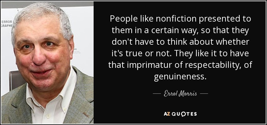 People like nonfiction presented to them in a certain way, so that they don't have to think about whether it's true or not. They like it to have that imprimatur of respectability, of genuineness. - Errol Morris