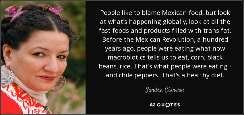 People like to blame Mexican food, but look at what's happening globally, look at all the fast foods and products filled with trans fat. Before the Mexican Revolution, a hundred years ago, people were eating what now macrobiotics tells us to eat, corn, black beans, rice. That's what people were eating - and chile peppers. That's a healthy diet. - Sandra Cisneros