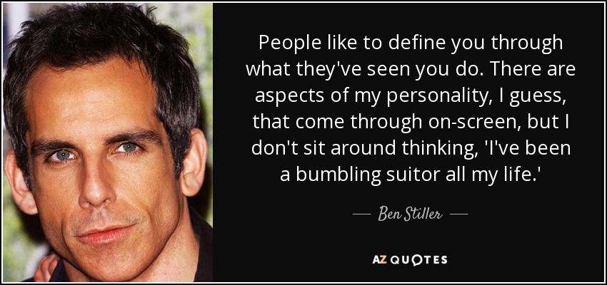 People like to define you through what they've seen you do. There are aspects of my personality, I guess, that come through on-screen, but I don't sit around thinking, 'I've been a bumbling suitor all my life.' - Ben Stiller