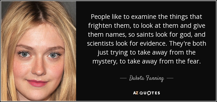 People like to examine the things that frighten them, to look at them and give them names, so saints look for god, and scientists look for evidence. They're both just trying to take away from the mystery, to take away from the fear. - Dakota Fanning