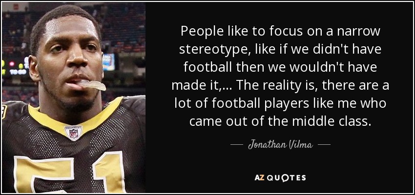 People like to focus on a narrow stereotype, like if we didn't have football then we wouldn't have made it, ... The reality is, there are a lot of football players like me who came out of the middle class. - Jonathan Vilma