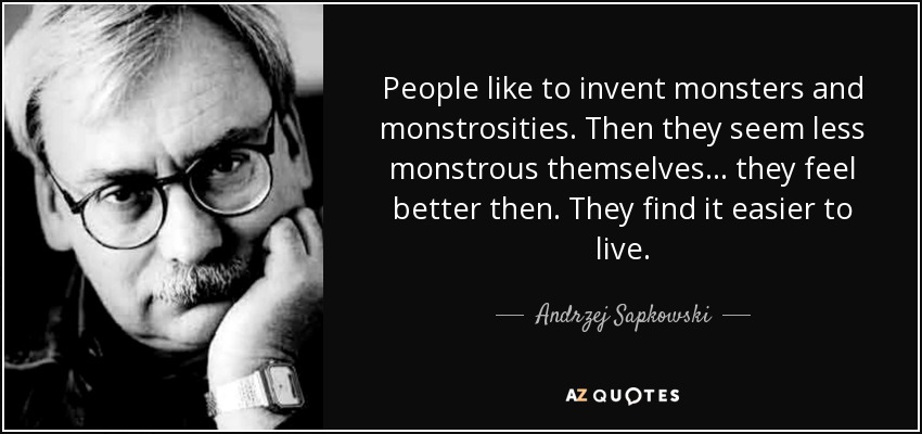 People like to invent monsters and monstrosities. Then they seem less monstrous themselves... they feel better then. They find it easier to live. - Andrzej Sapkowski