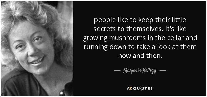 people like to keep their little secrets to themselves. It's like growing mushrooms in the cellar and running down to take a look at them now and then. - Marjorie Kellogg