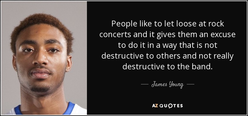 People like to let loose at rock concerts and it gives them an excuse to do it in a way that is not destructive to others and not really destructive to the band. - James Young