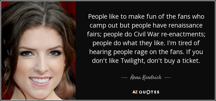 People like to make fun of the fans who camp out but people have renaissance fairs; people do Civil War re-enactments; people do what they like. I'm tired of hearing people rage on the fans. If you don't like Twilight, don't buy a ticket. - Anna Kendrick