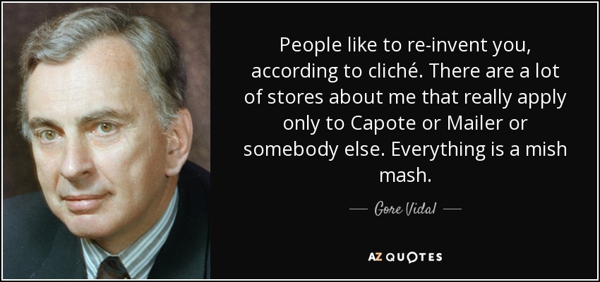 People like to re-invent you, according to cliché. There are a lot of stores about me that really apply only to Capote or Mailer or somebody else. Everything is a mish mash. - Gore Vidal