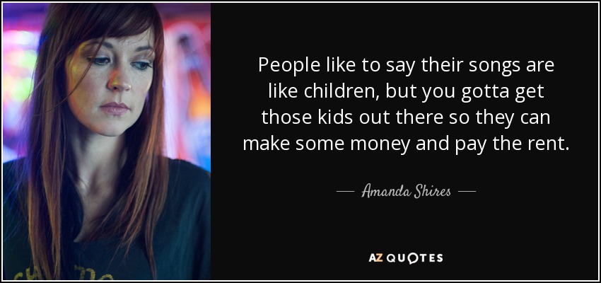 People like to say their songs are like children, but you gotta get those kids out there so they can make some money and pay the rent. - Amanda Shires
