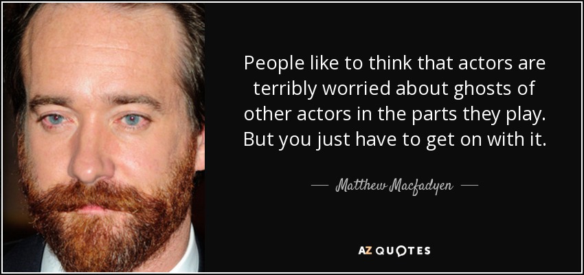 People like to think that actors are terribly worried about ghosts of other actors in the parts they play. But you just have to get on with it. - Matthew Macfadyen