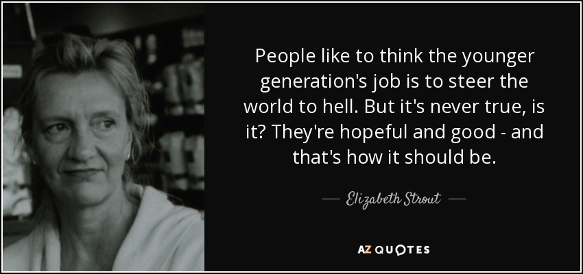 People like to think the younger generation's job is to steer the world to hell. But it's never true, is it? They're hopeful and good - and that's how it should be. - Elizabeth Strout