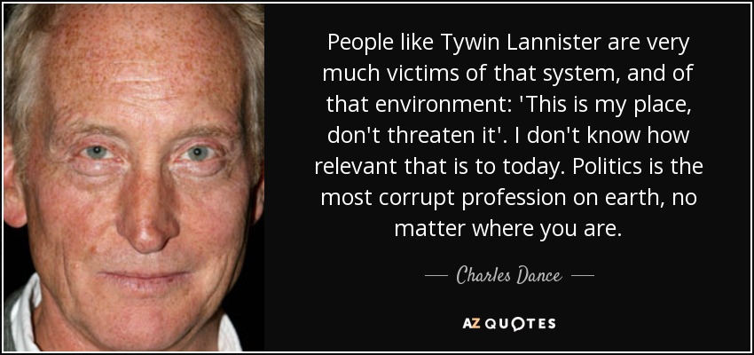 People like Tywin Lannister are very much victims of that system, and of that environment: 'This is my place, don't threaten it'. I don't know how relevant that is to today. Politics is the most corrupt profession on earth, no matter where you are. - Charles Dance