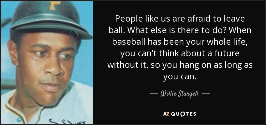 People like us are afraid to leave ball. What else is there to do? When baseball has been your whole life, you can't think about a future without it, so you hang on as long as you can. - Willie Stargell