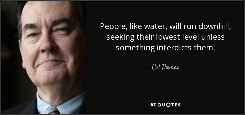 People, like water, will run downhill, seeking their lowest level unless something interdicts them. - Cal Thomas