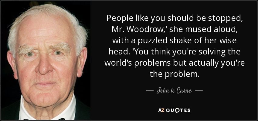 People like you should be stopped, Mr. Woodrow,' she mused aloud, with a puzzled shake of her wise head. 'You think you're solving the world's problems but actually you're the problem. - John le Carre