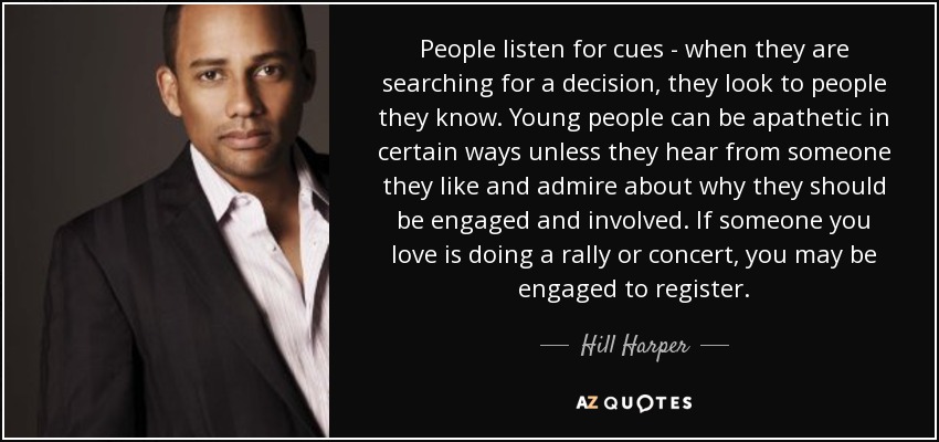 People listen for cues - when they are searching for a decision, they look to people they know. Young people can be apathetic in certain ways unless they hear from someone they like and admire about why they should be engaged and involved. If someone you love is doing a rally or concert, you may be engaged to register. - Hill Harper