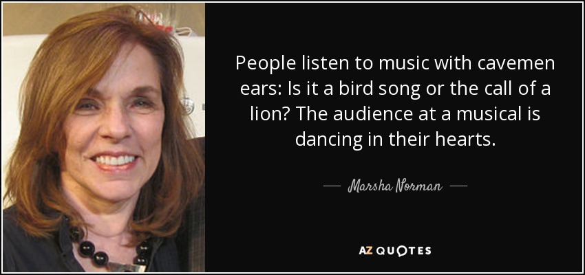 People listen to music with cavemen ears: Is it a bird song or the call of a lion? The audience at a musical is dancing in their hearts. - Marsha Norman