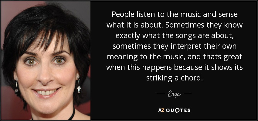 People listen to the music and sense what it is about. Sometimes they know exactly what the songs are about, sometimes they interpret their own meaning to the music, and thats great when this happens because it shows its striking a chord. - Enya