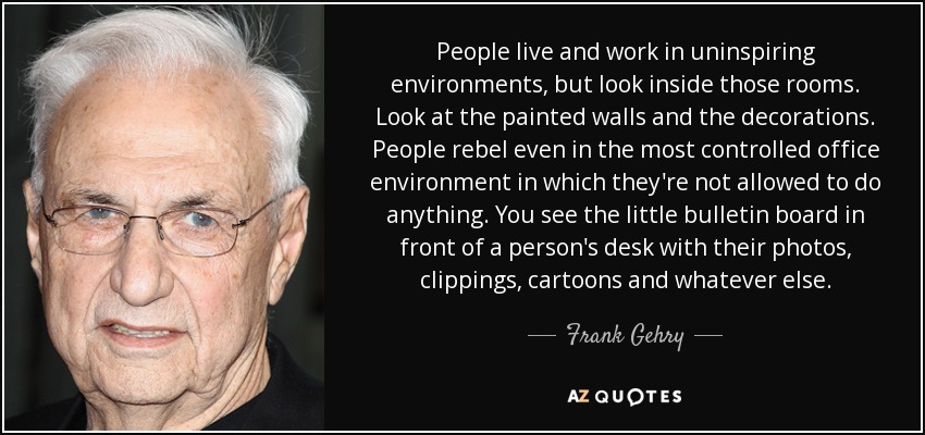 People live and work in uninspiring environments, but look inside those rooms. Look at the painted walls and the decorations. People rebel even in the most controlled office environment in which they're not allowed to do anything. You see the little bulletin board in front of a person's desk with their photos, clippings, cartoons and whatever else. - Frank Gehry