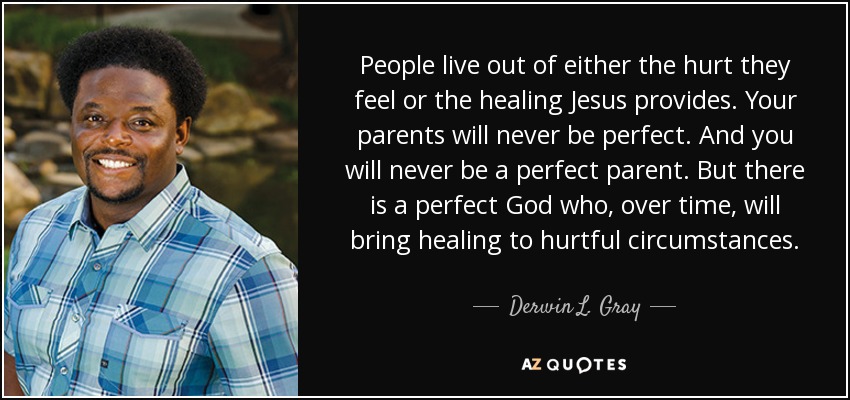 People live out of either the hurt they feel or the healing Jesus provides. Your parents will never be perfect. And you will never be a perfect parent. But there is a perfect God who, over time, will bring healing to hurtful circumstances. - Derwin L. Gray