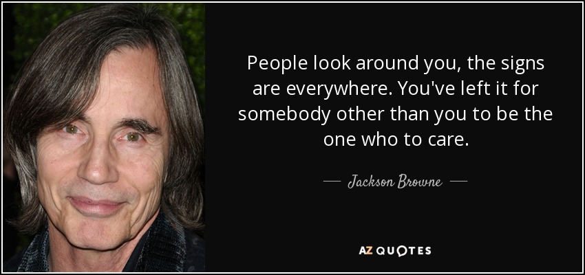People look around you, the signs are everywhere. You've left it for somebody other than you to be the one who to care. - Jackson Browne