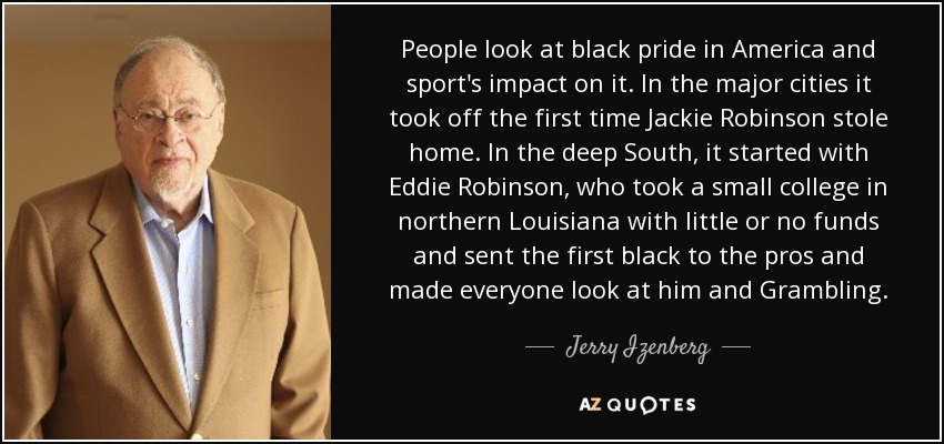 People look at black pride in America and sport's impact on it. In the major cities it took off the first time Jackie Robinson stole home. In the deep South, it started with Eddie Robinson, who took a small college in northern Louisiana with little or no funds and sent the first black to the pros and made everyone look at him and Grambling. - Jerry Izenberg