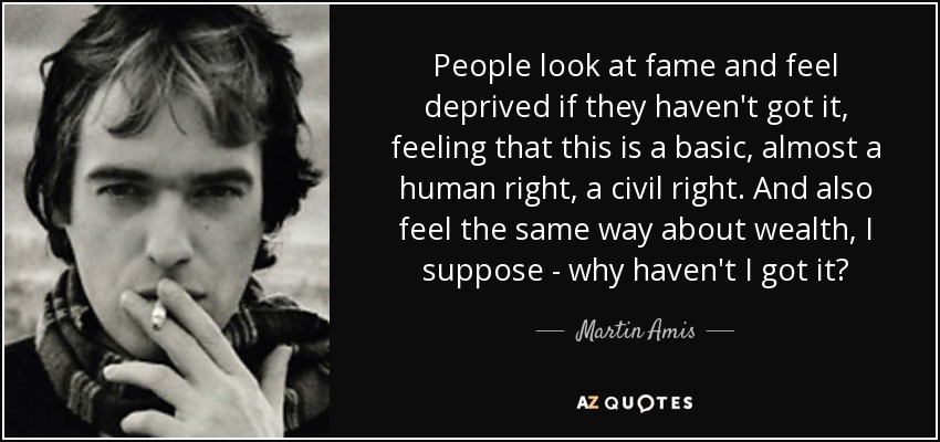 People look at fame and feel deprived if they haven't got it, feeling that this is a basic, almost a human right, a civil right. And also feel the same way about wealth, I suppose - why haven't I got it? - Martin Amis