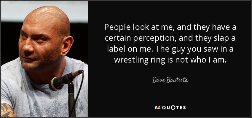 People look at me, and they have a certain perception, and they slap a label on me. The guy you saw in a wrestling ring is not who I am. - Dave Bautista