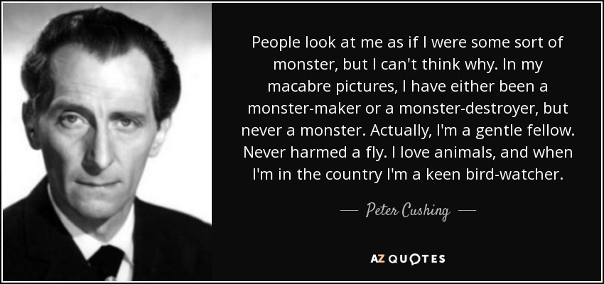 People look at me as if I were some sort of monster, but I can't think why. In my macabre pictures, I have either been a monster-maker or a monster-destroyer, but never a monster. Actually, I'm a gentle fellow. Never harmed a fly. I love animals, and when I'm in the country I'm a keen bird-watcher. - Peter Cushing