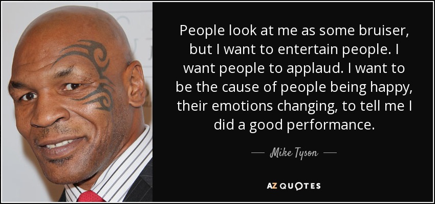 People look at me as some bruiser, but I want to entertain people. I want people to applaud. I want to be the cause of people being happy, their emotions changing, to tell me I did a good performance. - Mike Tyson