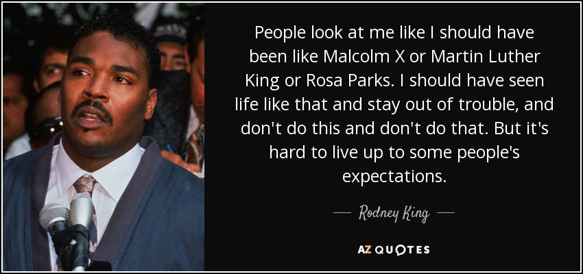 People look at me like I should have been like Malcolm X or Martin Luther King or Rosa Parks. I should have seen life like that and stay out of trouble, and don't do this and don't do that. But it's hard to live up to some people's expectations. - Rodney King