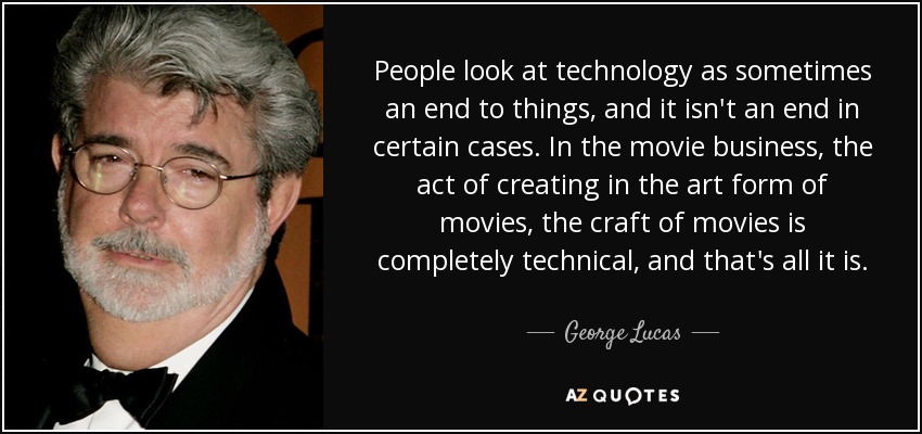 People look at technology as sometimes an end to things, and it isn't an end in certain cases. In the movie business, the act of creating in the art form of movies, the craft of movies is completely technical, and that's all it is. - George Lucas