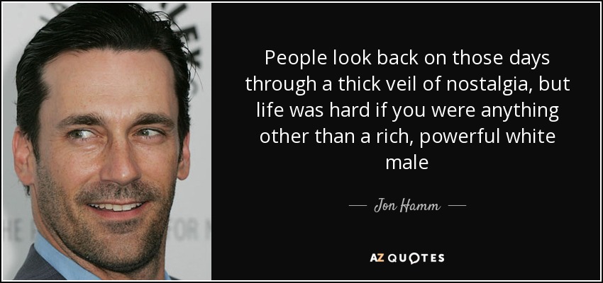 People look back on those days through a thick veil of nostalgia, but life was hard if you were anything other than a rich, powerful white male - Jon Hamm