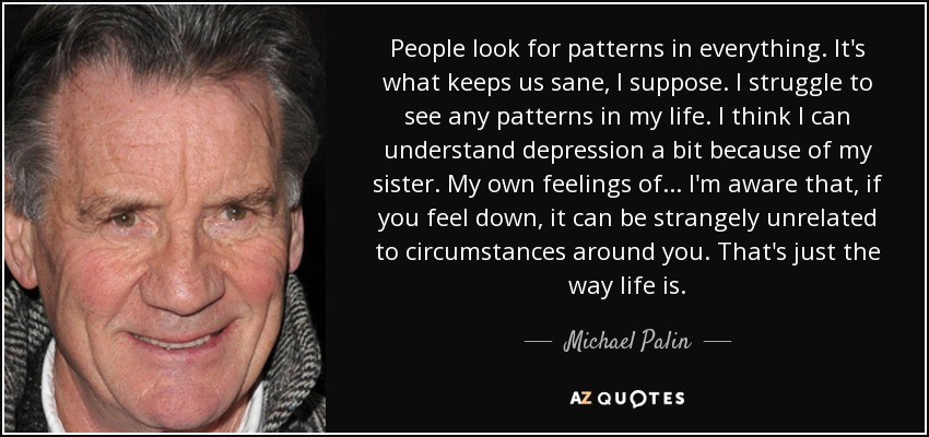 People look for patterns in everything. It's what keeps us sane, I suppose. I struggle to see any patterns in my life. I think I can understand depression a bit because of my sister. My own feelings of ... I'm aware that, if you feel down, it can be strangely unrelated to circumstances around you. That's just the way life is. - Michael Palin