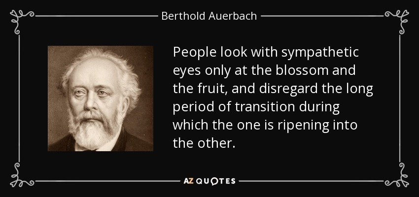 People look with sympathetic eyes only at the blossom and the fruit, and disregard the long period of transition during which the one is ripening into the other. - Berthold Auerbach